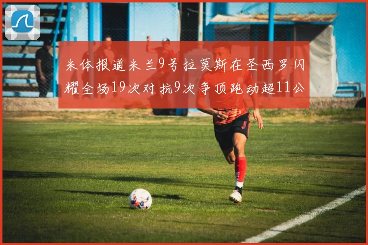 米体报道米兰9号拉莫斯在圣西罗闪耀全场19次对抗9次争顶跑动超11公里