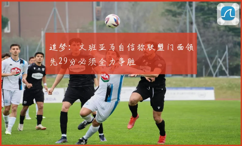 追梦：文班亚马自信称联盟门面领先29分必须全力争胜