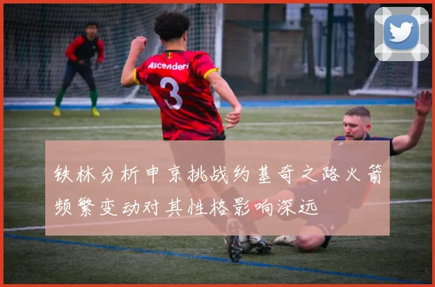 铁林分析申京挑战约基奇之路火箭频繁变动对其性格影响深远