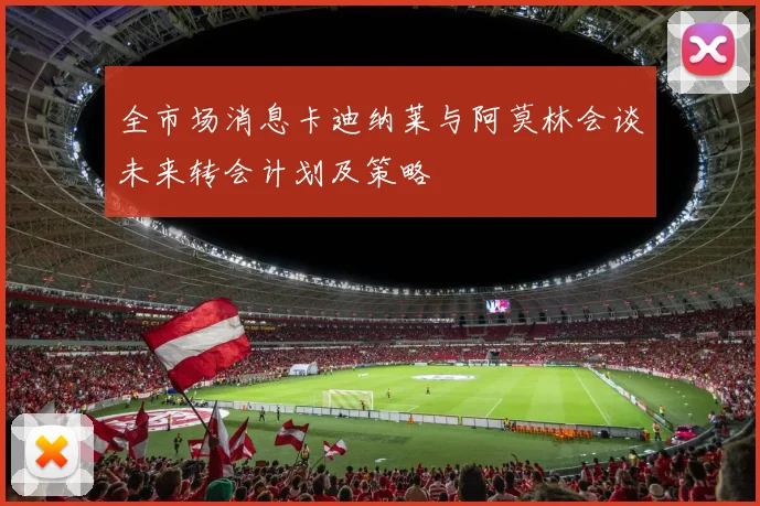 全市场消息卡迪纳莱与阿莫林会谈未来转会计划及策略