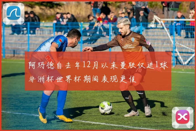 阿玛德自去年12月以来曼联仅进1球非洲杯世界杯期间表现更佳