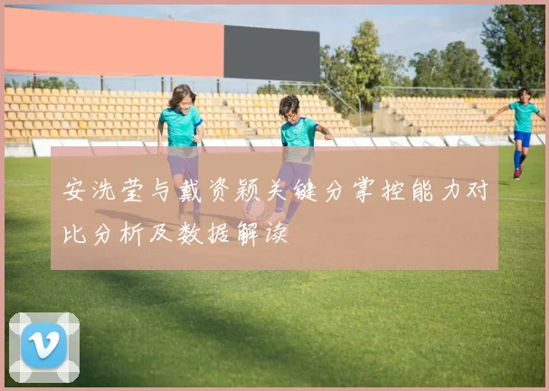安洗莹与戴资颖关键分掌控能力对比分析及数据解读