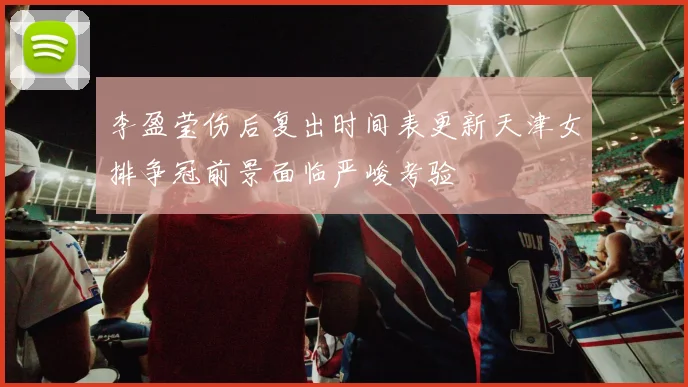 李盈莹伤后复出时间表更新天津女排争冠前景面临严峻考验
