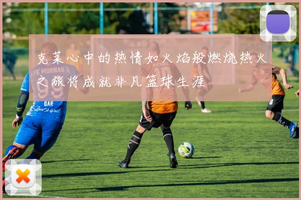 克莱心中的热情如火焰般燃烧热火之旅将成就非凡篮球生涯