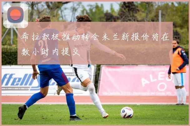 希拉积极推动转会米兰新报价将在数小时内提交