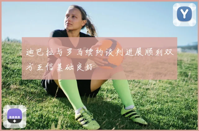迪巴拉与罗马续约谈判进展顺利双方互信基础良好