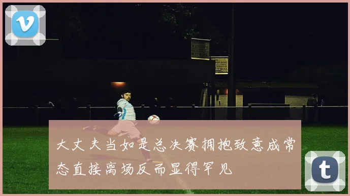 大丈夫当如是总决赛拥抱致意成常态直接离场反而显得罕见