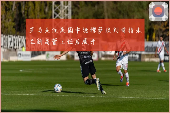 罗马关注美国中场穆萨谈判将待米兰新高管上任后展开