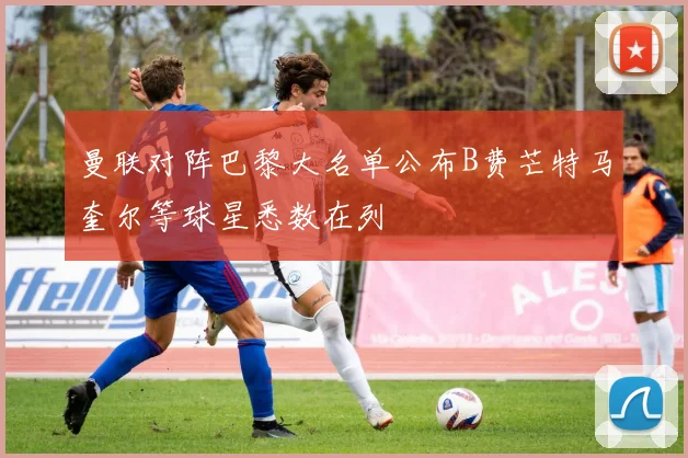 曼联对阵巴黎大名单公布B费芒特马奎尔等球星悉数在列
