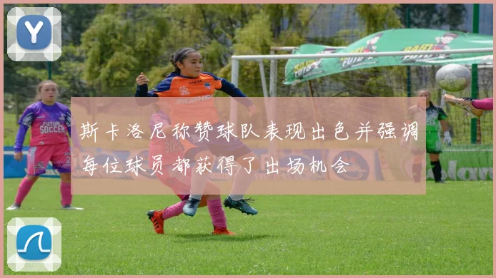 斯卡洛尼称赞球队表现出色并强调每位球员都获得了出场机会