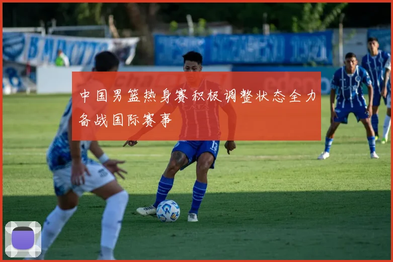 中国男篮热身赛积极调整状态全力备战国际赛事