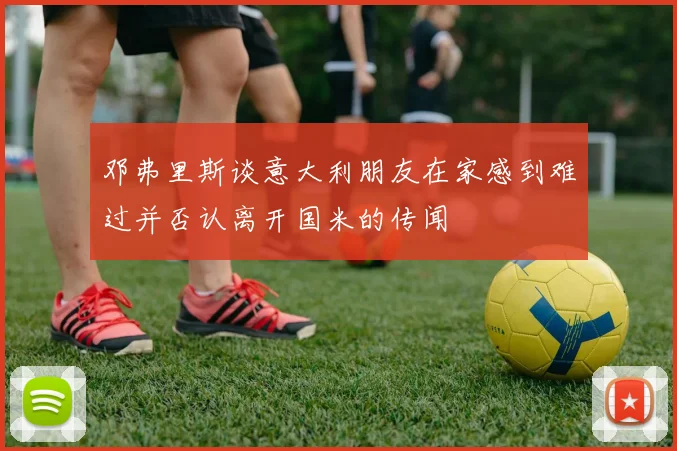 邓弗里斯谈意大利朋友在家感到难过并否认离开国米的传闻