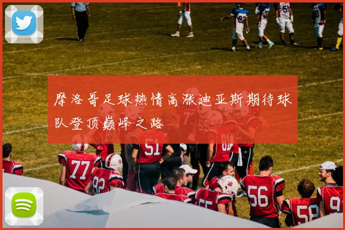 摩洛哥足球热情高涨迪亚斯期待球队登顶巅峰之路