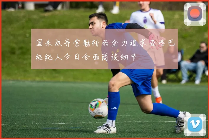 国米放弃索勒转而全力追求查洛巴经纪人今日会面商谈细节