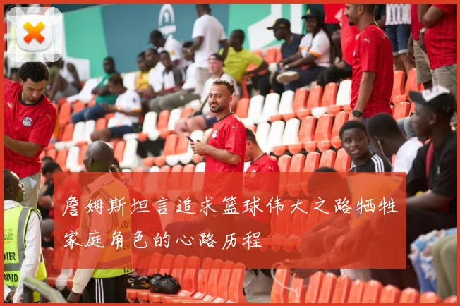 詹姆斯坦言追求篮球伟大之路牺牲家庭角色的心路历程