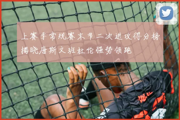 上赛季常规赛末节二次进攻得分榜揭晓唐斯文班杜伦强势领跑