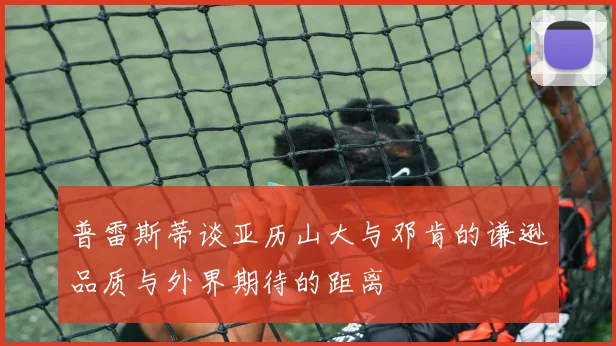 普雷斯蒂谈亚历山大与邓肯的谦逊品质与外界期待的距离