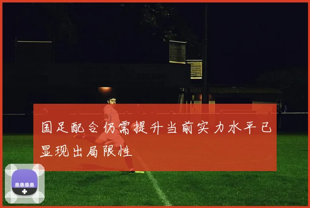 国足配合仍需提升当前实力水平已显现出局限性