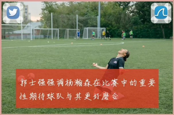 郭士强强调杨瀚森在比赛中的重要性期待球队与其更好磨合
